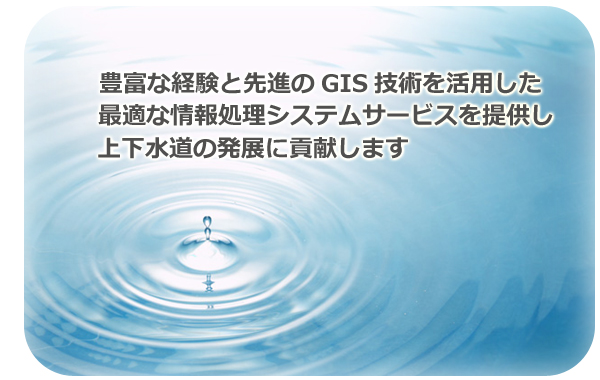 企業理念：豊富な経験と先進のGIS技術を活用した最適な情報処理システムサービスを提供し、上下水道の発展に貢献します。